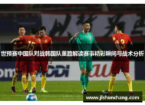 世预赛中国队对战韩国队董路解读赛事精彩瞬间与战术分析