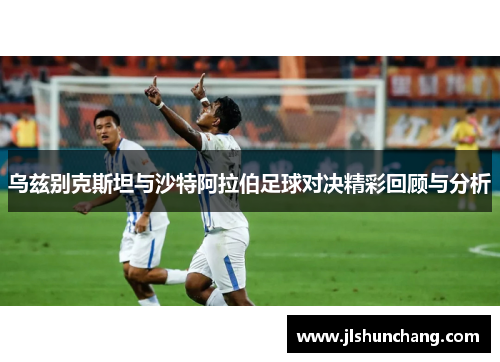 乌兹别克斯坦与沙特阿拉伯足球对决精彩回顾与分析