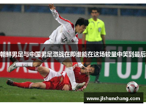 朝鲜男足与中国男足激战在即谁能在这场较量中笑到最后