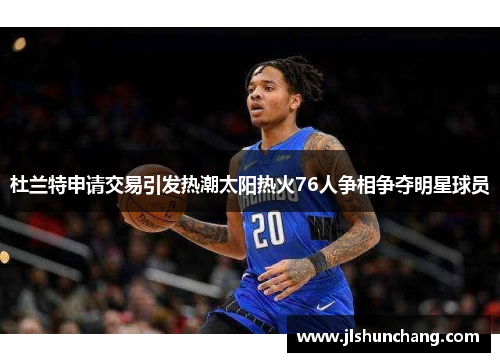 杜兰特申请交易引发热潮太阳热火76人争相争夺明星球员