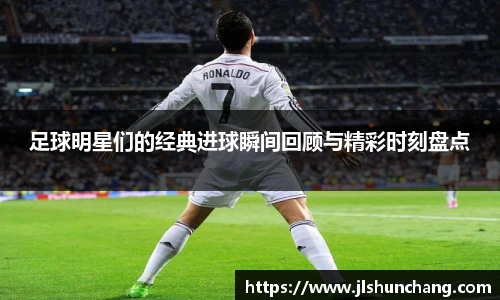 足球明星们的经典进球瞬间回顾与精彩时刻盘点